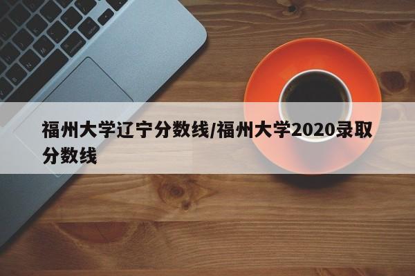 福州大学辽宁分数线/福州大学2020录取分数线