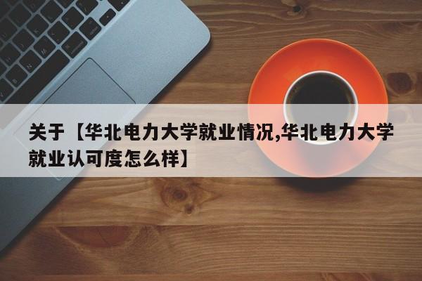 关于【华北电力大学就业情况,华北电力大学就业认可度怎么样】