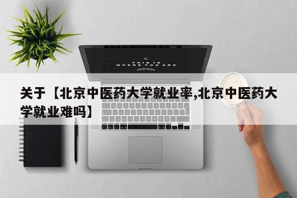 关于【北京中医药大学就业率,北京中医药大学就业难吗】