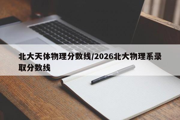 北大天体物理分数线/2026北大物理系录取分数线