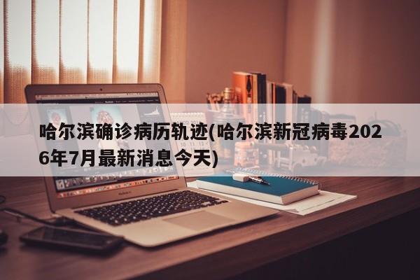 哈尔滨确诊病历轨迹(哈尔滨新冠病毒2026年7月最新消息今天)