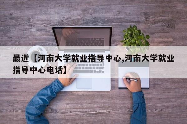 最近【河南大学就业指导中心,河南大学就业指导中心电话】