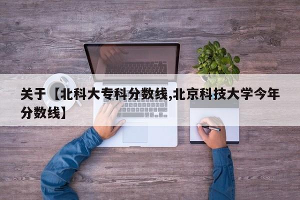 关于【北科大专科分数线,北京科技大学今年分数线】