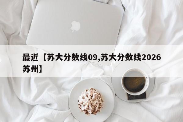 最近【苏大分数线09,苏大分数线2026苏州】