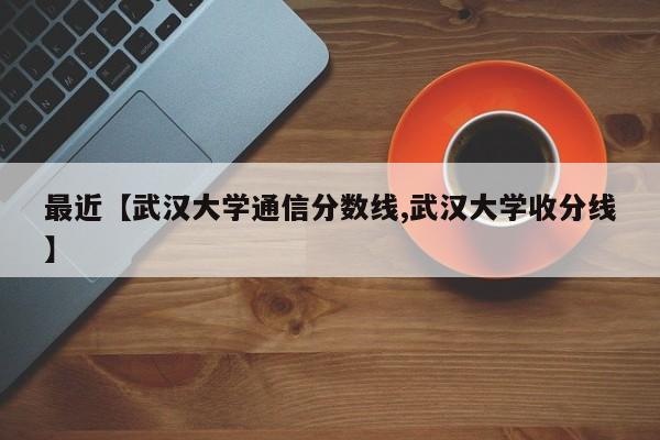 最近【武汉大学通信分数线,武汉大学收分线】