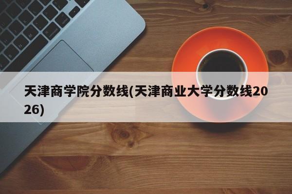 天津商学院分数线(天津商业大学分数线2026)