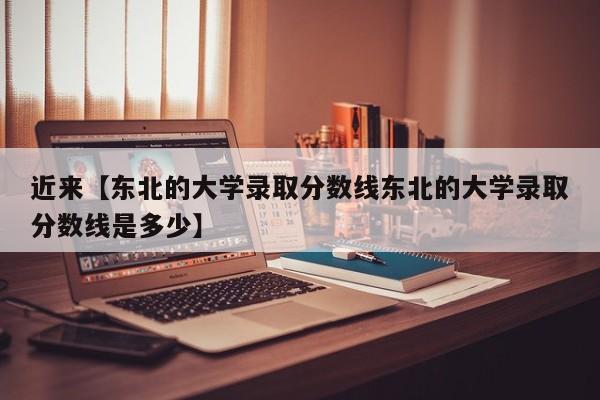近来【东北的大学录取分数线东北的大学录取分数线是多少】