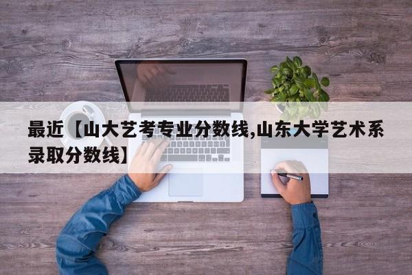 最近【山大艺考专业分数线,山东大学艺术系录取分数线】