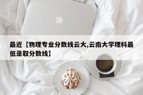 最近【物理专业分数线云大,云南大学理科最低录取分数线】