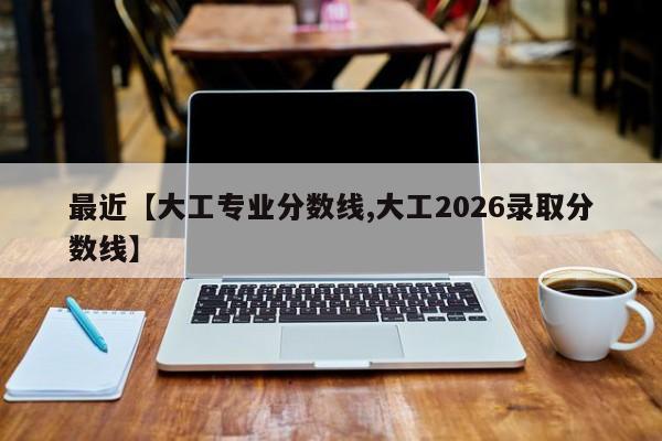 最近【大工专业分数线,大工2026录取分数线】