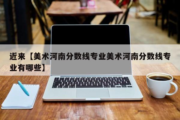 近来【美术河南分数线专业美术河南分数线专业有哪些】