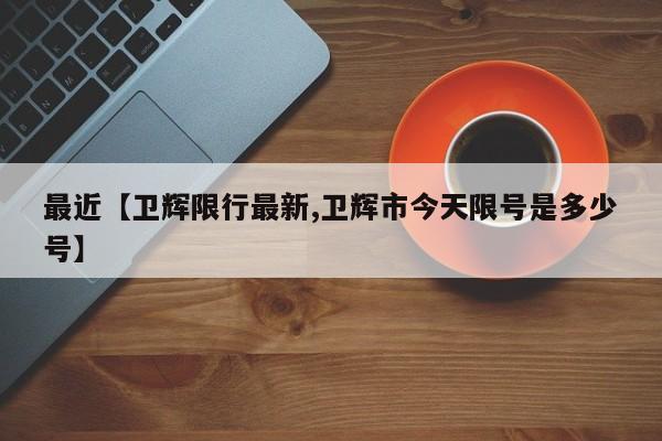 最近【卫辉限行最新,卫辉市今天限号是多少号】