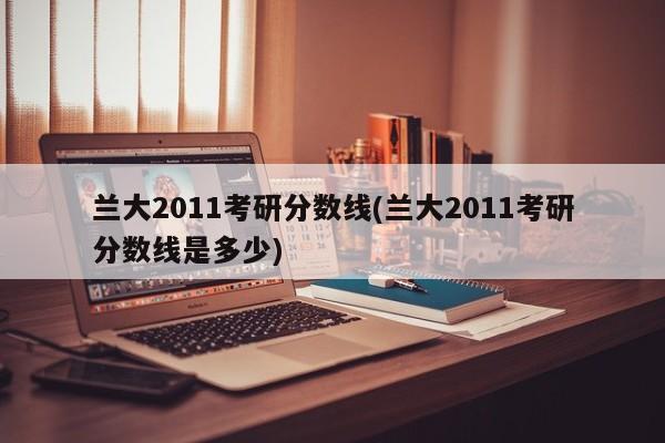 兰大2011考研分数线(兰大2011考研分数线是多少)