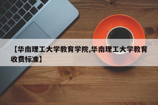 【华南理工大学教育学院,华南理工大学教育收费标准】