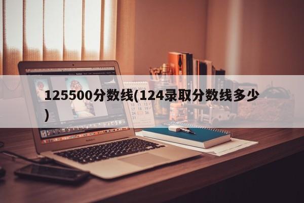 125500分数线(124录取分数线多少)