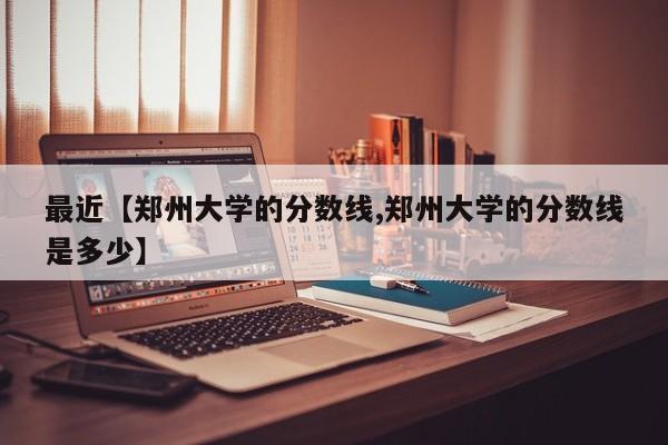 最近【郑州大学的分数线,郑州大学的分数线是多少】