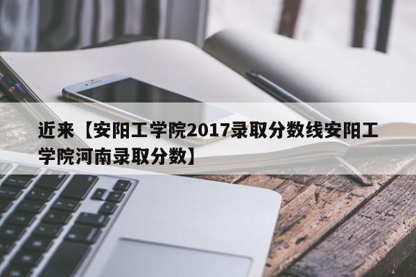 近来【安阳工学院2017录取分数线安阳工学院河南录取分数】