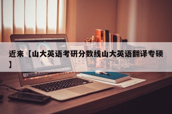 近来【山大英语考研分数线山大英语翻译专硕】