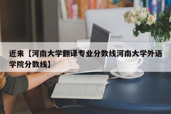 近来【河南大学翻译专业分数线河南大学外语学院分数线】