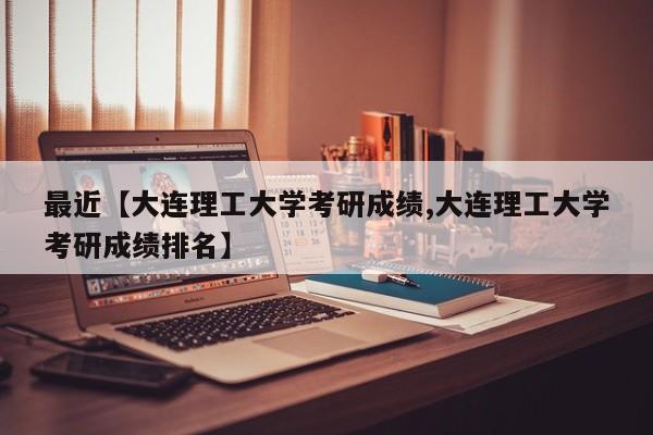 最近【大连理工大学考研成绩,大连理工大学考研成绩排名】