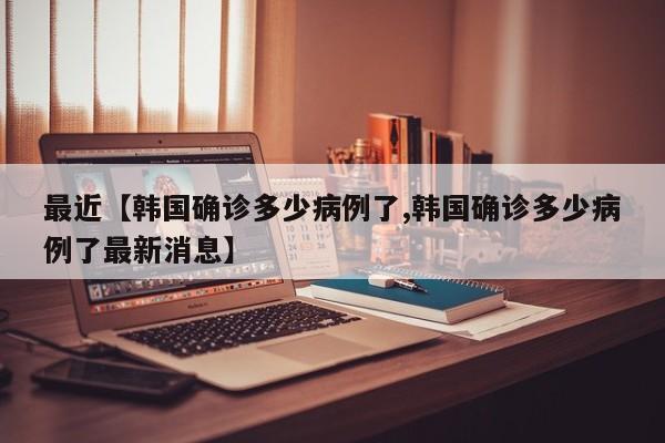 最近【韩国确诊多少病例了,韩国确诊多少病例了最新消息】