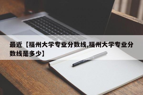 最近【福州大学专业分数线,福州大学专业分数线是多少】