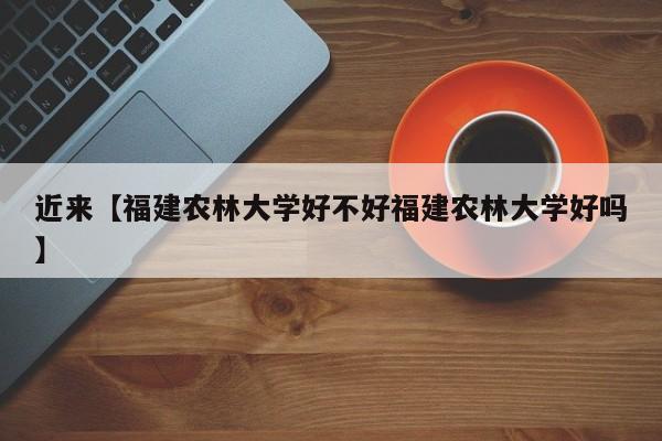 近来【福建农林大学好不好福建农林大学好吗】