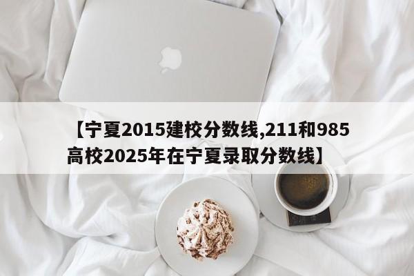 【宁夏2015建校分数线,211和985高校2025年在宁夏录取分数线】