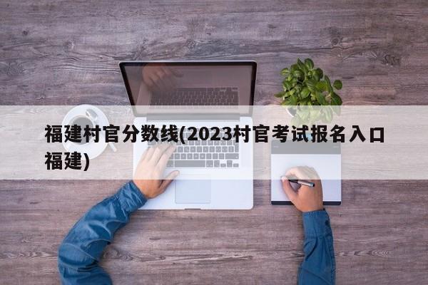 福建村官分数线(2023村官考试报名入口福建)