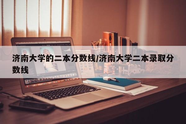 济南大学的二本分数线/济南大学二本录取分数线