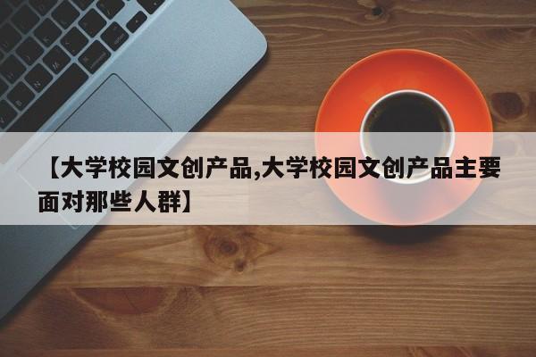 【大学校园文创产品,大学校园文创产品主要面对那些人群】