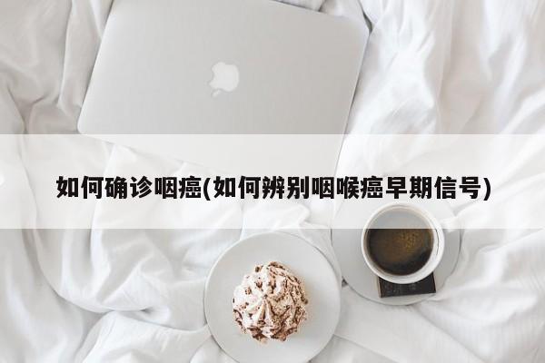 如何确诊咽癌(如何辨别咽喉癌早期信号)