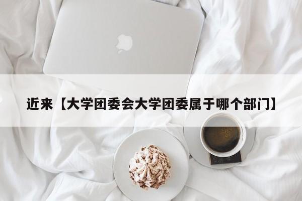 近来【大学团委会大学团委属于哪个部门】