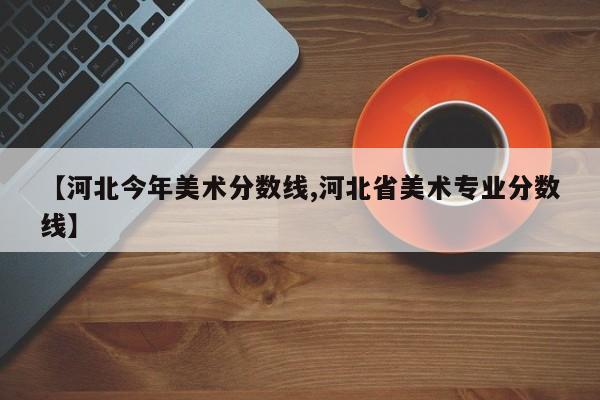 【河北今年美术分数线,河北省美术专业分数线】