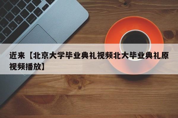 近来【北京大学毕业典礼视频北大毕业典礼原视频播放】