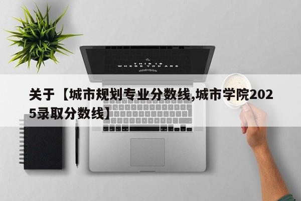 关于【城市规划专业分数线,城市学院2025录取分数线】