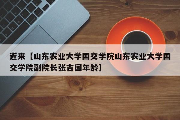 近来【山东农业大学国交学院山东农业大学国交学院副院长张吉国年龄】