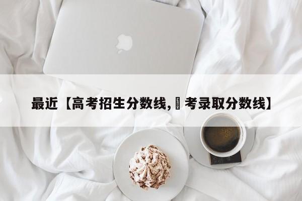 最近【高考招生分数线,髙考录取分数线】