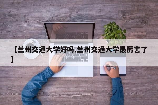 【兰州交通大学好吗,兰州交通大学最厉害了】