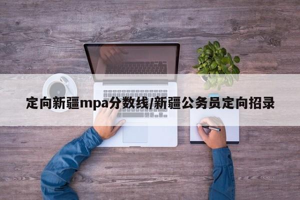定向新疆mpa分数线/新疆公务员定向招录