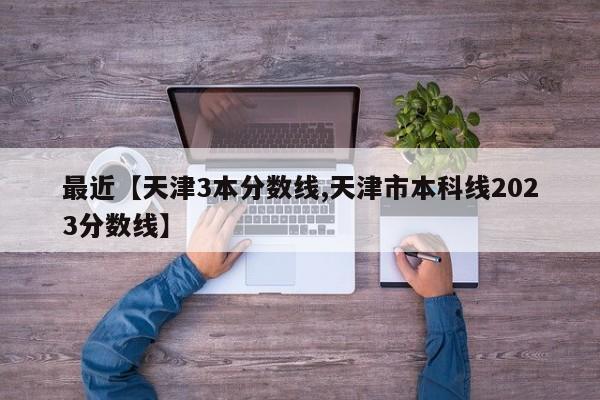 最近【天津3本分数线,天津市本科线2023分数线】