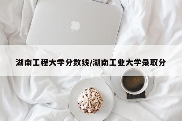 湖南工程大学分数线/湖南工业大学录取分