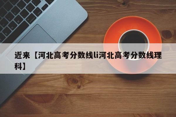 近来【河北高考分数线li河北高考分数线理科】