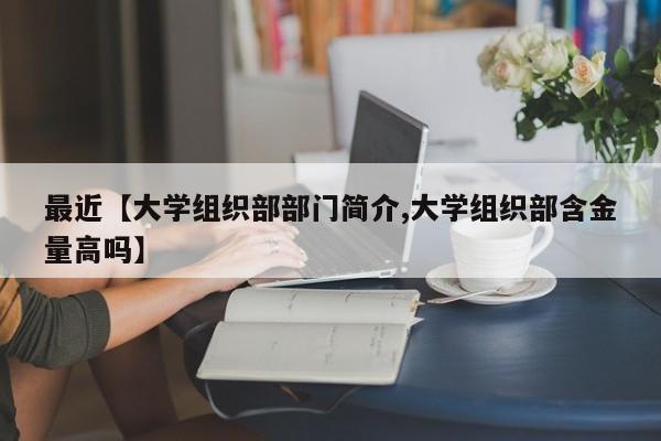 最近【大学组织部部门简介,大学组织部含金量高吗】