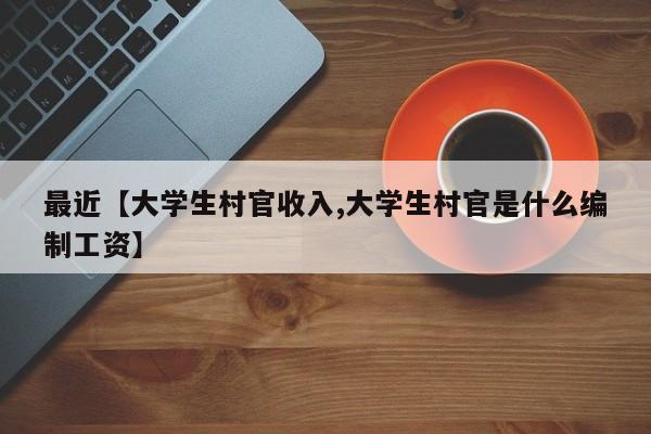 最近【大学生村官收入,大学生村官是什么编制工资】