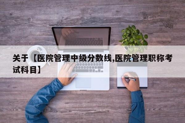 关于【医院管理中级分数线,医院管理职称考试科目】