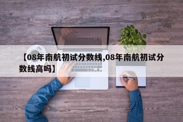 【08年南航初试分数线,08年南航初试分数线高吗】