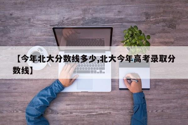 【今年北大分数线多少,北大今年高考录取分数线】