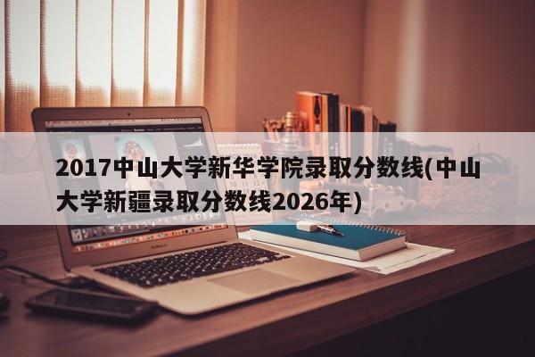 2017中山大学新华学院录取分数线(中山大学新疆录取分数线2026年)