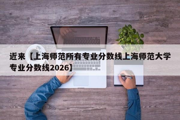 近来【上海师范所有专业分数线上海师范大学专业分数线2026】